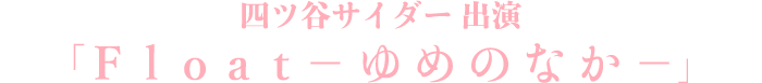 四ツ谷サイダー出演「Float−ゆめのなか−」